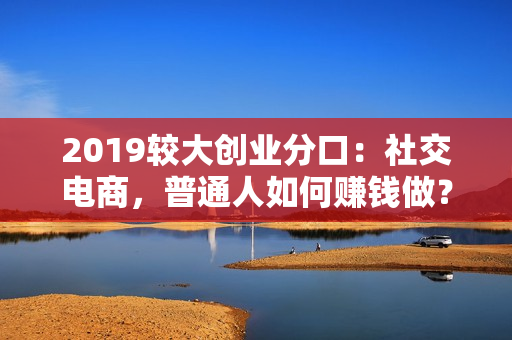2019较大创业分口：社交电商，普通人如何赚钱做？