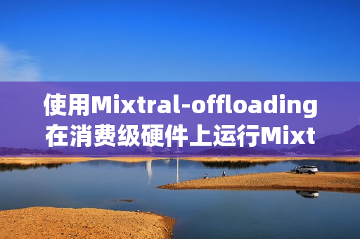 使用Mixtral-offloading在消费级硬件上运行Mixtral-8x7B