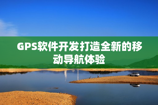 GPS软件开发打造全新的移动导航体验