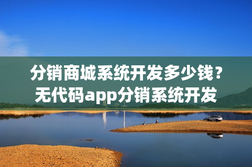 分销商城系统开发多少钱？无代码app分销系统开发