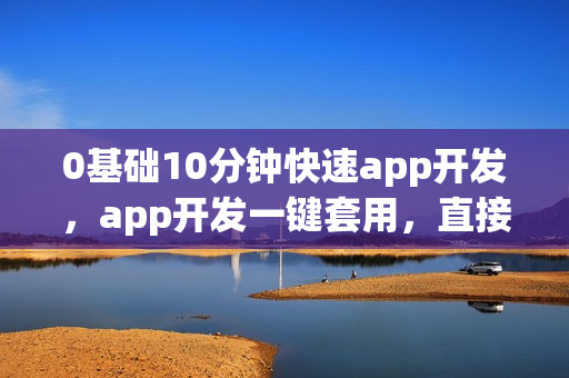 0基础10分钟快速app开发，app开发一键套用，直接生成原生app软件