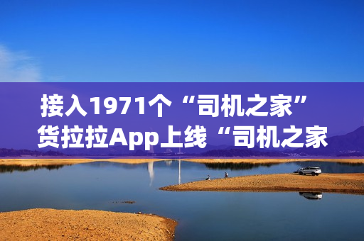 接入1971个“司机之家” 货拉拉App上线“司机之家”服务功能
