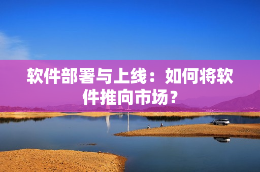 软件部署与上线：如何将软件推向市场？