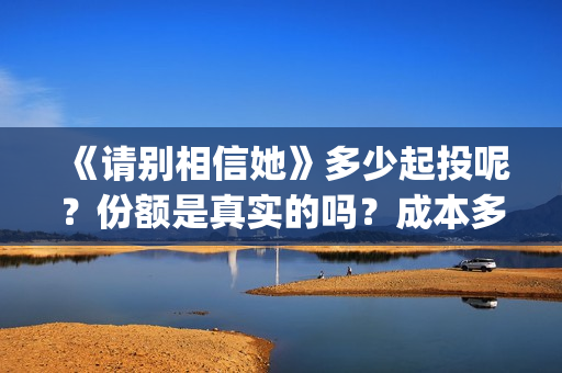 《请别相信她》多少起投呢？份额是真实的吗？成本多少的呢？(请别相信她 韩剧)