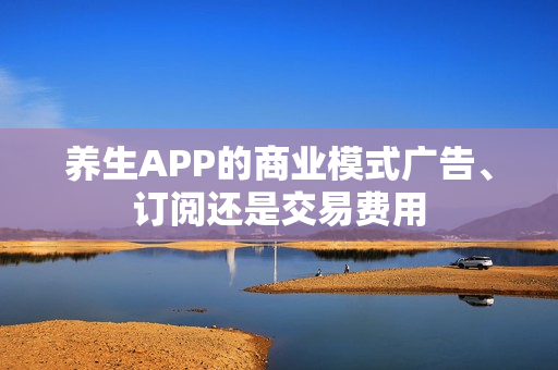 养生APP的商业模式广告、订阅还是交易费用