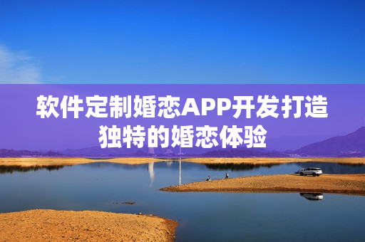软件定制婚恋APP开发打造独特的婚恋体验