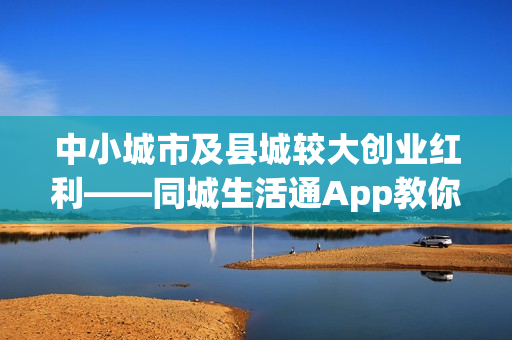 中小城市及县城较大创业红利——同城生活通App教你年赚百万！
