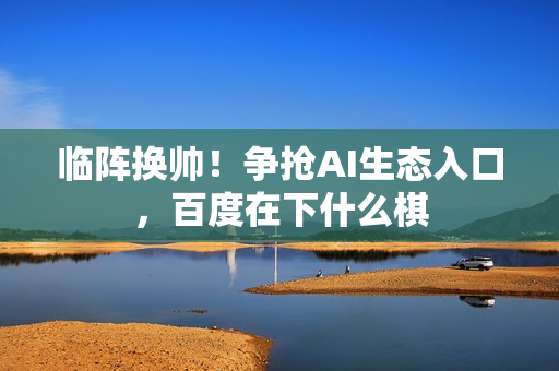 临阵换帅！争抢AI生态入口，百度在下什么棋
