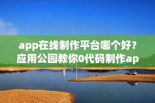 app在线制作平台哪个好？应用公园教你0代码制作app