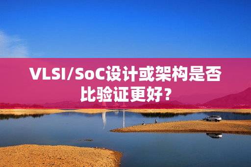 VLSI/SoC设计或架构是否比验证更好？