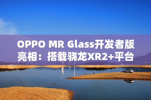 OPPO MR Glass开发者版亮相：搭载骁龙XR2+平台，赋能XR联合创新