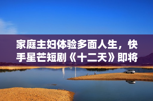 家庭主妇体验多面人生,快手星芒短剧《十二天》即将奇幻来袭(家庭主妇有多累) 家庭主妇体验多面人生,快手星芒短剧《十二天》即将奇幻来袭(家庭主妇有多累)