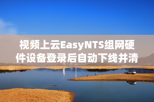 视频上云EasyNTS组网硬件设备登录后自动下线并清除设备信息是什么原因？