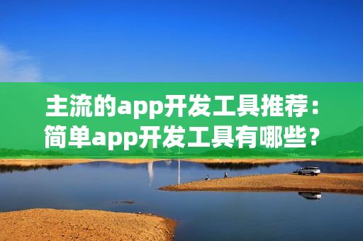 主流的app开发工具推荐：简单app开发工具有哪些？傻瓜式app开发工具盘点