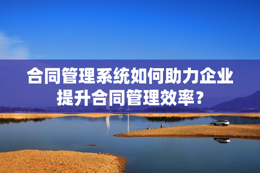 合同管理系统如何助力企业提升合同管理效率？