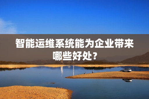 智能运维系统能为企业带来哪些好处? 智能运维系统能为企业带来哪些好处?