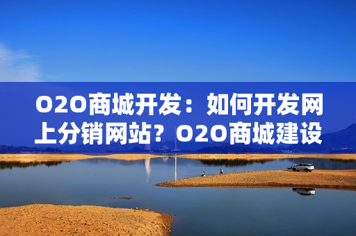 O2O商城开发：如何开发网上分销网站？O2O商城建设方案全解析