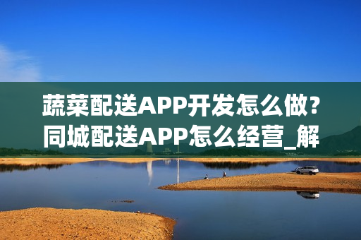 蔬菜配送APP开发怎么做？同城配送APP怎么经营_解决方案