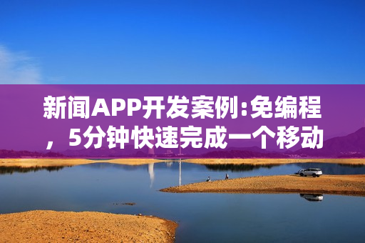 新闻APP开发案例:免编程，5分钟快速完成一个移动阅读类APP制作