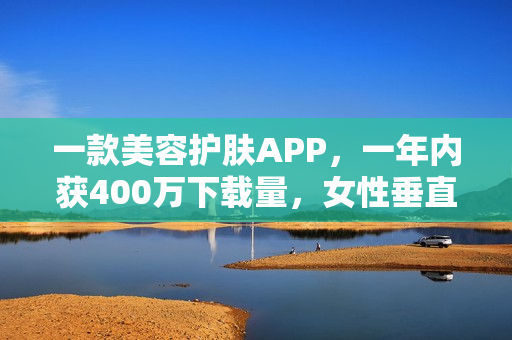 一款美容护肤APP，一年内获400万下载量，女性垂直社区怎么做？