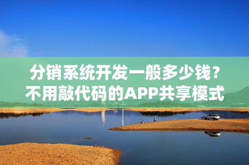 分销系统开发一般多少钱？不用敲代码的APP共享模式,可节省90%成本