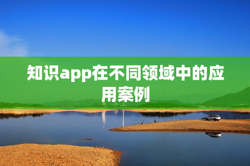 知识app在不同领域中的应用案例 知识app在不同领域中的应用案例