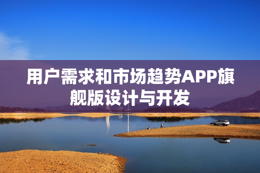 用户需求和市场趋势APP旗舰版设计与开发 用户需求和市场趋势APP旗舰版设计与开发