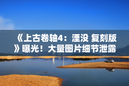 《上古卷轴4：湮没 复刻版》曝光！大量图片细节泄露