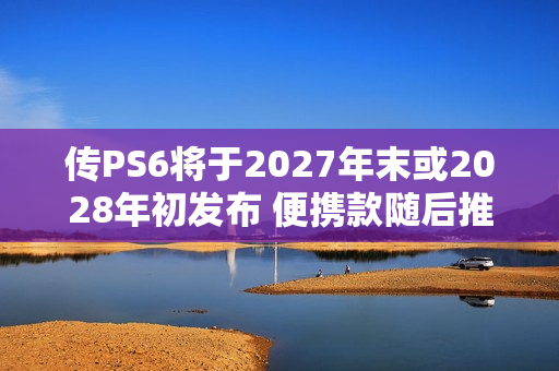 传PS6将于2027年末或2028年初发布 便携款随后推出