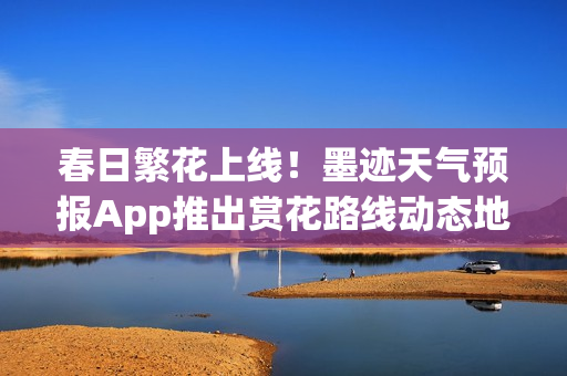 春日繁花上线！墨迹天气预报App推出赏花路线动态地图