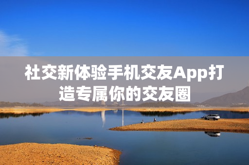 社交新体验手机交友App打造专属你的交友圈 社交新体验手机交友App打造专属你的交友圈