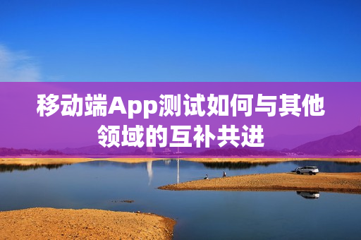 移动端App测试如何与其他领域的互补共进 移动端App测试如何与其他领域的互补共进