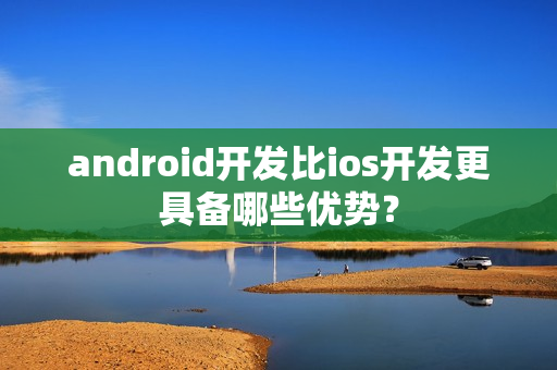 android开发比ios开发更具备哪些优势？