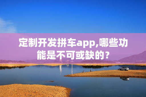 定制开发拼车app,哪些功能是不可或缺的？