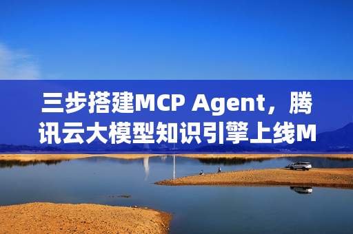 三步搭建MCP Agent，腾讯云大模型知识引擎上线MCP插件