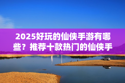 2025好玩的仙侠手游有哪些？推荐十款热门的仙侠手游推荐