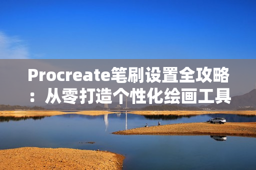 Procreate笔刷设置全攻略：从零打造个性化绘画工具
