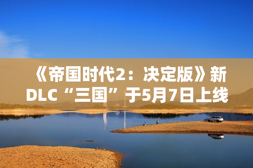 《帝国时代2：决定版》新DLC“三国”于5月7日上线