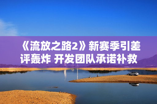 《流放之路2》新赛季引差评轰炸 开发团队承诺补救