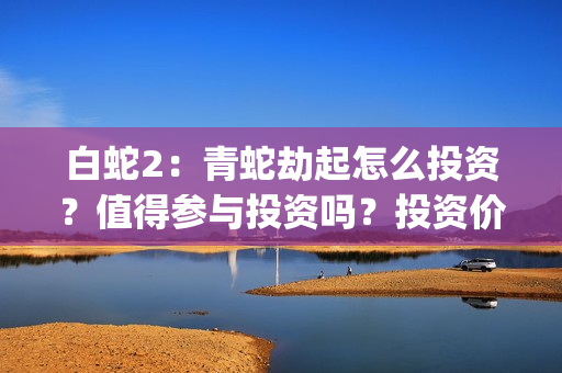 白蛇2：青蛇劫起怎么投资？值得参与投资吗？投资价值高吗？(白蛇2青蛇劫起免费观看完整版普通话)