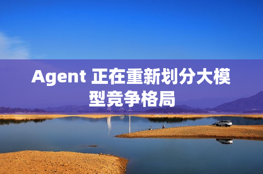 Agent 正在重新划分大模型竞争格局 Agent 正在重新划分大模型竞争格局