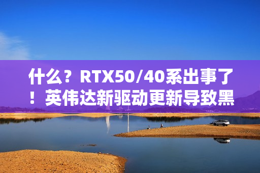 什么？RTX50/40系出事了！英伟达新驱动更新导致黑屏