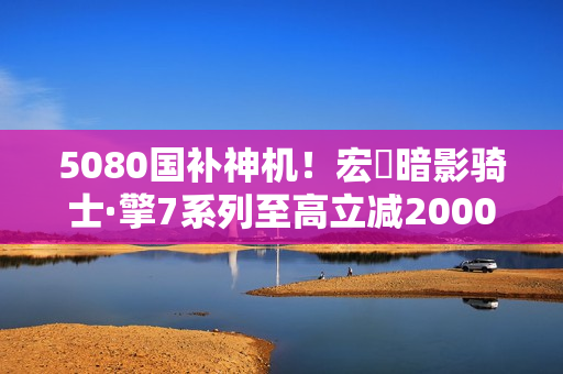 5080国补神机！宏碁暗影骑士·擎7系列至高立减2000元