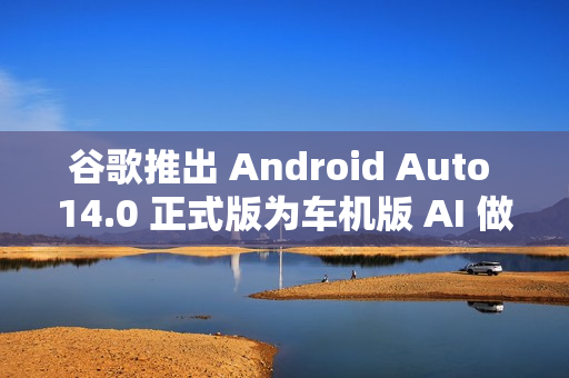 谷歌推出 Android Auto 14.0 正式版为车机版 AI 做准备