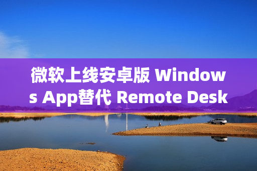 微软上线安卓版 Windows App替代 Remote Desktop