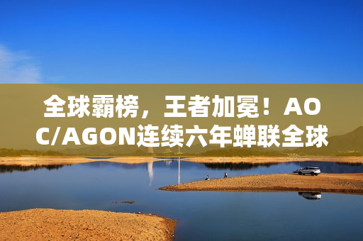 全球霸榜，王者加冕！AOC/AGON连续六年蝉联全球电竞显示器销量冠军
