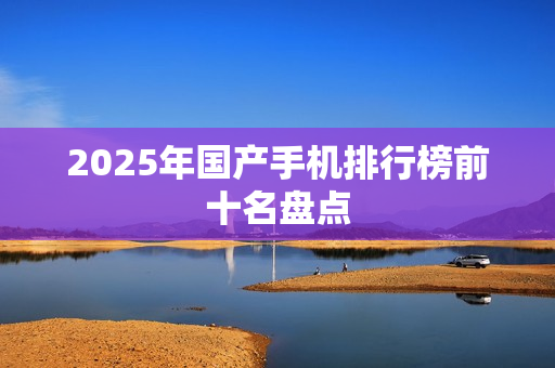 2025年国产手机排行榜前十名盘点 2025年国产手机排行榜前十名盘点