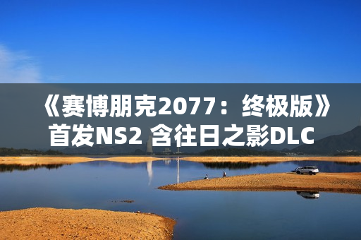 《赛博朋克2077：终极版》首发NS2 含往日之影DLC