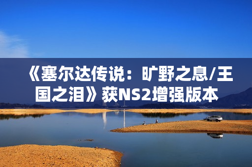 《塞尔达传说：旷野之息/王国之泪》获NS2增强版本