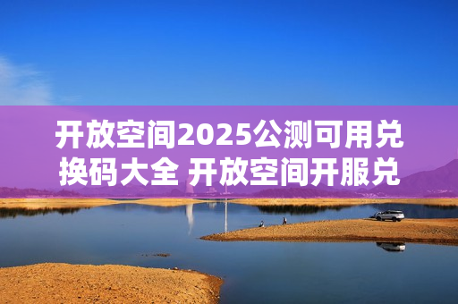 开放空间2025公测可用兑换码大全 开放空间开服兑换码分享
